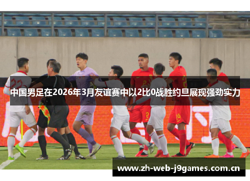 中国男足在2026年3月友谊赛中以2比0战胜约旦展现强劲实力 中国男足在2026年3月友谊赛中以2比0战胜约旦展现强劲实力