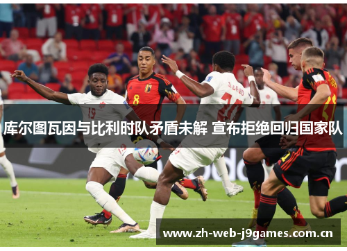 库尔图瓦因与比利时队矛盾未解 宣布拒绝回归国家队 库尔图瓦因与比利时队矛盾未解 宣布拒绝回归国家队